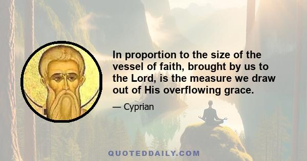 In proportion to the size of the vessel of faith, brought by us to the Lord, is the measure we draw out of His overflowing grace.