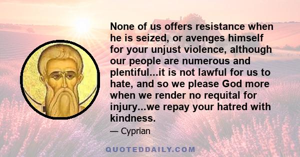 None of us offers resistance when he is seized, or avenges himself for your unjust violence, although our people are numerous and plentiful...it is not lawful for us to hate, and so we please God more when we render no