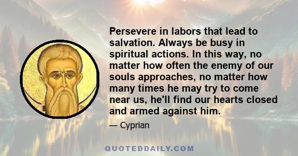 Persevere in labors that lead to salvation. Always be busy in spiritual actions. In this way, no matter how often the enemy of our souls approaches, no matter how many times he may try to come near us, he'll find our