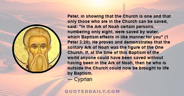 Peter, in showing that the Church is one and that only those who are in the Church can be saved, said: In the Ark of Noah certain persons, numbering only eight, were saved by water, which Baptism effects in like manner