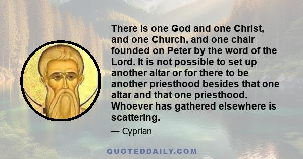 There is one God and one Christ, and one Church, and one chair founded on Peter by the word of the Lord. It is not possible to set up another altar or for there to be another priesthood besides that one altar and that