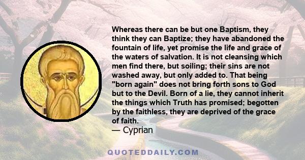 Whereas there can be but one Baptism, they think they can Baptize; they have abandoned the fountain of life, yet promise the life and grace of the waters of salvation. It is not cleansing which men find there, but