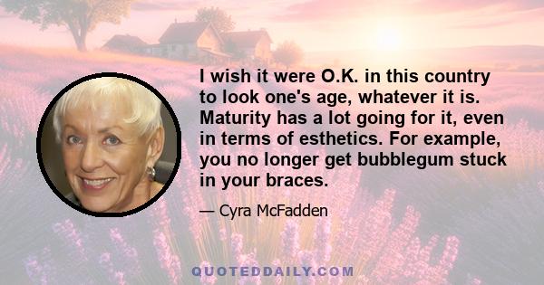 I wish it were O.K. in this country to look one's age, whatever it is. Maturity has a lot going for it, even in terms of esthetics. For example, you no longer get bubblegum stuck in your braces.