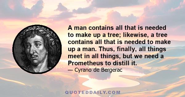 A man contains all that is needed to make up a tree; likewise, a tree contains all that is needed to make up a man. Thus, finally, all things meet in all things, but we need a Prometheus to distill it.