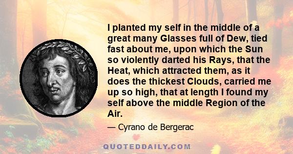 I planted my self in the middle of a great many Glasses full of Dew, tied fast about me, upon which the Sun so violently darted his Rays, that the Heat, which attracted them, as it does the thickest Clouds, carried me