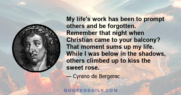 My life's work has been to prompt others and be forgotten. Remember that night when Christian came to your balcony? That moment sums up my life. While I was below in the shadows, others climbed up to kiss the sweet rose.