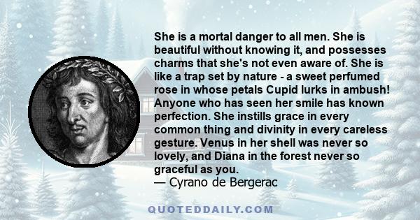 She is a mortal danger to all men. She is beautiful without knowing it, and possesses charms that she's not even aware of. She is like a trap set by nature - a sweet perfumed rose in whose petals Cupid lurks in ambush!