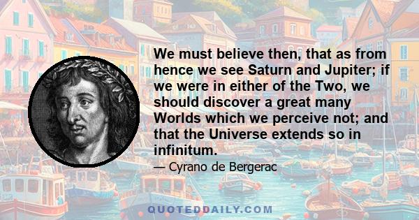 We must believe then, that as from hence we see Saturn and Jupiter; if we were in either of the Two, we should discover a great many Worlds which we perceive not; and that the Universe extends so in infinitum.