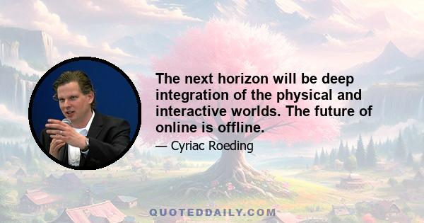 The next horizon will be deep integration of the physical and interactive worlds. The future of online is offline.