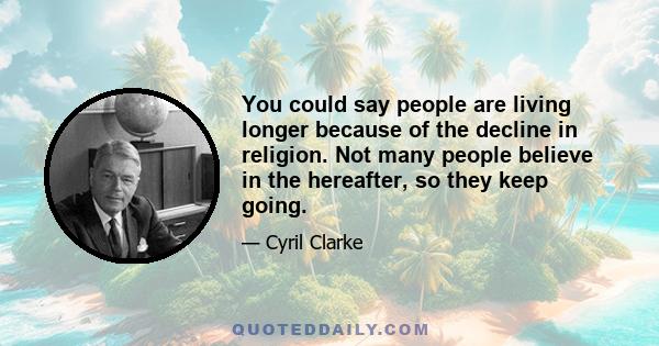 You could say people are living longer because of the decline in religion. Not many people believe in the hereafter, so they keep going.