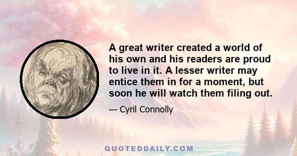 A great writer created a world of his own and his readers are proud to live in it. A lesser writer may entice them in for a moment, but soon he will watch them filing out.