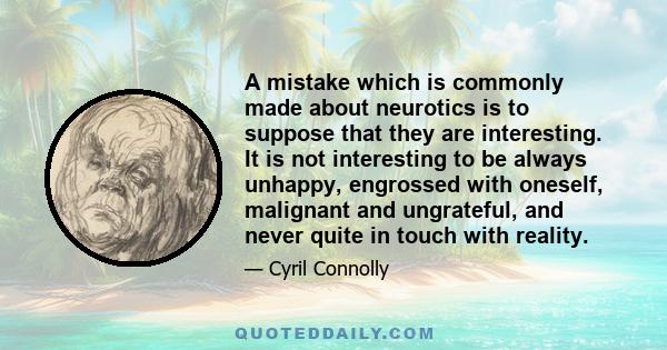 A mistake which is commonly made about neurotics is to suppose that they are interesting. It is not interesting to be always unhappy, engrossed with oneself, malignant and ungrateful, and never quite in touch with