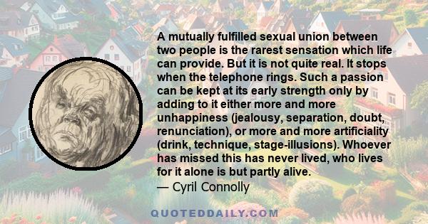 A mutually fulfilled sexual union between two people is the rarest sensation which life can provide. But it is not quite real. It stops when the telephone rings. Such a passion can be kept at its early strength only by