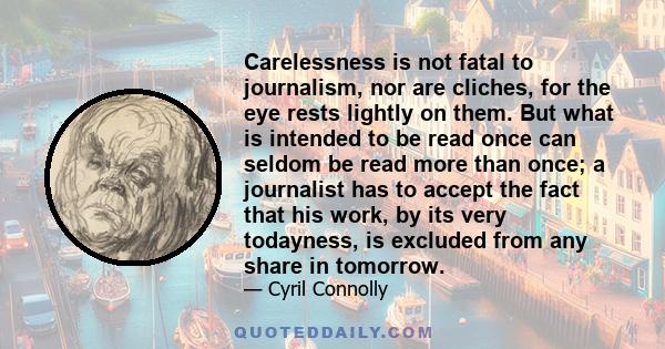 Carelessness is not fatal to journalism, nor are cliches, for the eye rests lightly on them. But what is intended to be read once can seldom be read more than once; a journalist has to accept the fact that his work, by