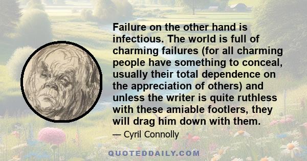 Failure on the other hand is infectious. The world is full of charming failures (for all charming people have something to conceal, usually their total dependence on the appreciation of others) and unless the writer is