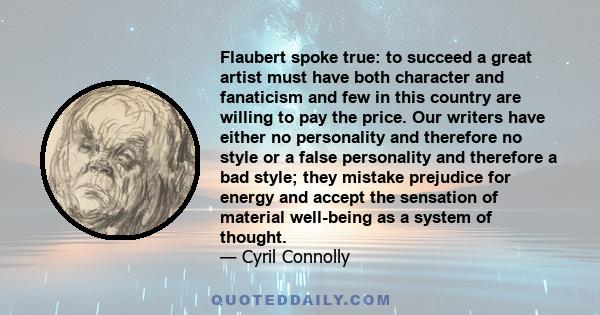 Flaubert spoke true: to succeed a great artist must have both character and fanaticism and few in this country are willing to pay the price. Our writers have either no personality and therefore no style or a false