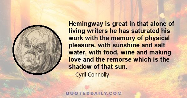 Hemingway is great in that alone of living writers he has saturated his work with the memory of physical pleasure, with sunshine and salt water, with food, wine and making love and the remorse which is the shadow of