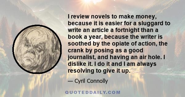 I review novels to make money, because it is easier for a sluggard to write an article a fortnight than a book a year, because the writer is soothed by the opiate of action, the crank by posing as a good journalist, and 