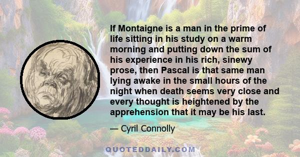 If Montaigne is a man in the prime of life sitting in his study on a warm morning and putting down the sum of his experience in his rich, sinewy prose, then Pascal is that same man lying awake in the small hours of the