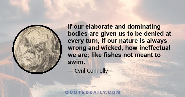 If our elaborate and dominating bodies are given us to be denied at every turn, if our nature is always wrong and wicked, how ineffectual we are; like fishes not meant to swim.