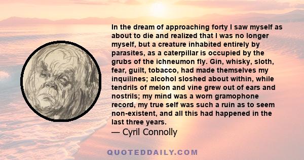 In the dream of approaching forty I saw myself as about to die and realized that I was no longer myself, but a creature inhabited entirely by parasites, as a caterpillar is occupied by the grubs of the ichneumon fly.