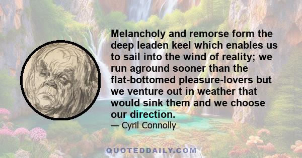 Melancholy and remorse form the deep leaden keel which enables us to sail into the wind of reality; we run aground sooner than the flat-bottomed pleasure-lovers but we venture out in weather that would sink them and we