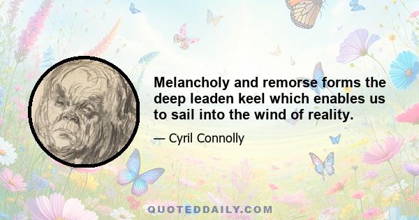 Melancholy and remorse forms the deep leaden keel which enables us to sail into the wind of reality.