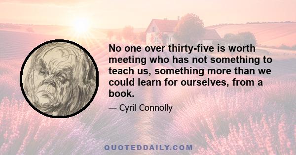 No one over thirty-five is worth meeting who has not something to teach us, something more than we could learn for ourselves, from a book.