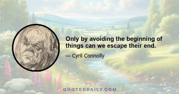 Only by avoiding the beginning of things can we escape their end.