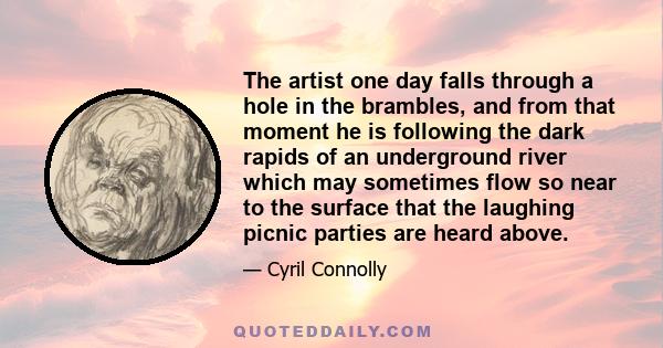 The artist one day falls through a hole in the brambles, and from that moment he is following the dark rapids of an underground river which may sometimes flow so near to the surface that the laughing picnic parties are