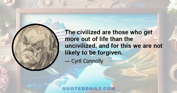 The civilized are those who get more out of life than the uncivilized, and for this we are not likely to be forgiven.