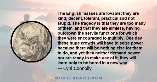 The English masses are lovable: they are kind, decent, tolerant, practical and not stupid. The tragedy is that they are too many of them, and that they are aimless, having outgrown the servile functions for which they