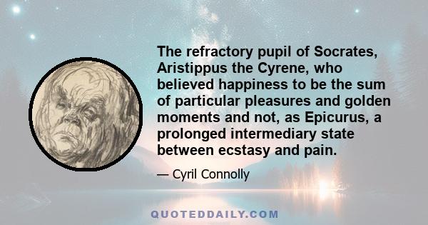 The refractory pupil of Socrates, Aristippus the Cyrene, who believed happiness to be the sum of particular pleasures and golden moments and not, as Epicurus, a prolonged intermediary state between ecstasy and pain.