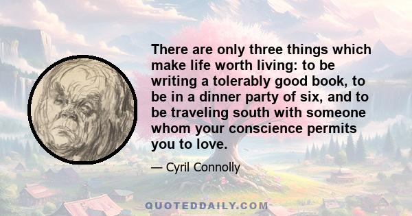 There are only three things which make life worth living: to be writing a tolerably good book, to be in a dinner party of six, and to be traveling south with someone whom your conscience permits you to love.