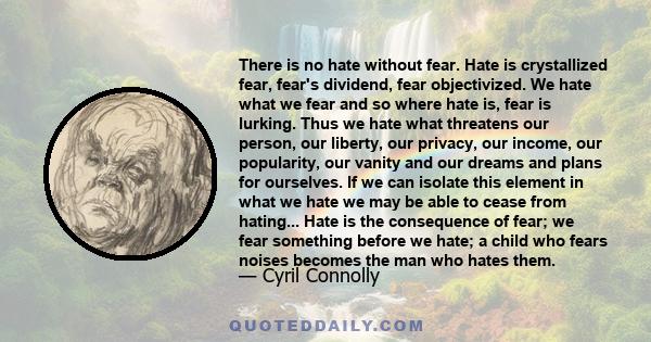 There is no hate without fear. Hate is crystallized fear, fear's dividend, fear objectivized. We hate what we fear and so where hate is, fear is lurking. Thus we hate what threatens our person, our liberty, our privacy, 