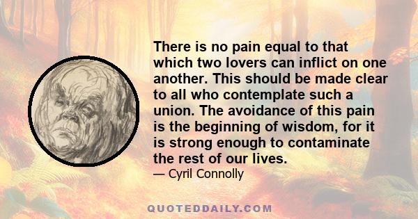 There is no pain equal to that which two lovers can inflict on one another. This should be made clear to all who contemplate such a union. The avoidance of this pain is the beginning of wisdom, for it is strong enough