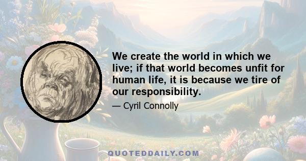 We create the world in which we live; if that world becomes unfit for human life, it is because we tire of our responsibility.