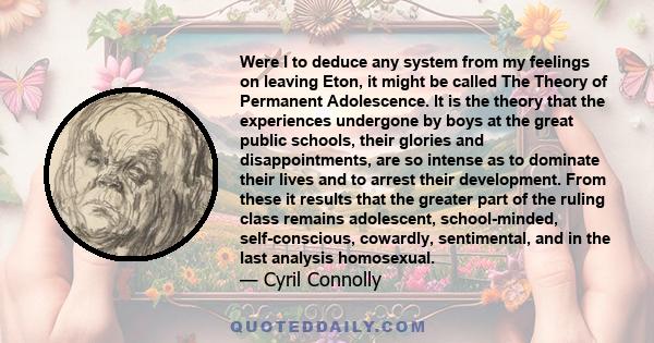 Were I to deduce any system from my feelings on leaving Eton, it might be called The Theory of Permanent Adolescence. It is the theory that the experiences undergone by boys at the great public schools, their glories