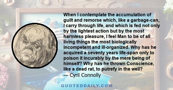 When I contemplate the accumulation of guilt and remorse which, like a garbage-can, I carry through life, and which is fed not only by the lightest action but by the most harmless pleasure, I feel Man to be of all