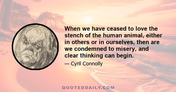 When we have ceased to love the stench of the human animal, either in others or in ourselves, then are we condemned to misery, and clear thinking can begin.