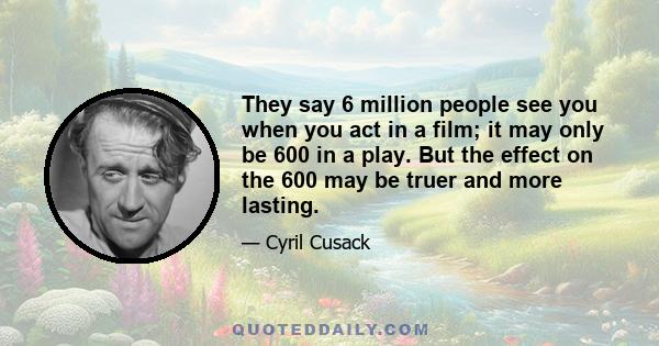 They say 6 million people see you when you act in a film; it may only be 600 in a play. But the effect on the 600 may be truer and more lasting.