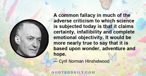 A common fallacy in much of the adverse criticism to which science is subjected today is that it claims certainty, infallibility and complete emotional objectivity. It would be more nearly true to say that it is based