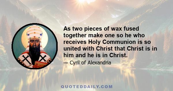 As two pieces of wax fused together make one so he who receives Holy Communion is so united with Christ that Christ is in him and he is in Christ.