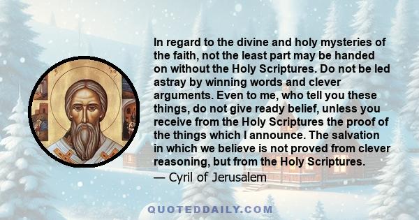 In regard to the divine and holy mysteries of the faith, not the least part may be handed on without the Holy Scriptures. Do not be led astray by winning words and clever arguments. Even to me, who tell you these