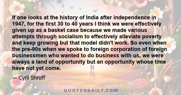 If one looks at the history of India after independence in 1947, for the first 30 to 40 years I think we were effectively given up as a basket case because we made various attempts through socialism to effectively