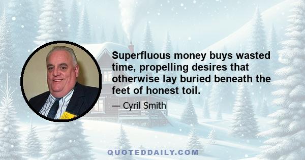 Superfluous money buys wasted time, propelling desires that otherwise lay buried beneath the feet of honest toil.