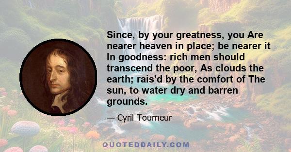 Since, by your greatness, you Are nearer heaven in place; be nearer it In goodness: rich men should transcend the poor, As clouds the earth; rais'd by the comfort of The sun, to water dry and barren grounds.