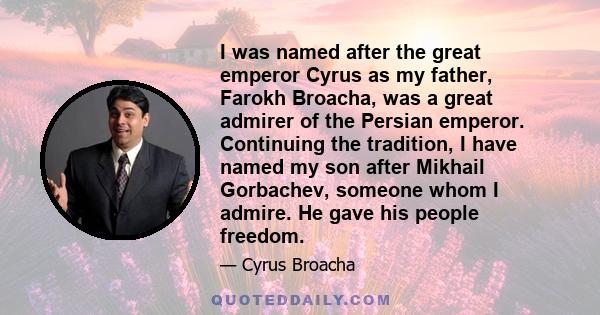 I was named after the great emperor Cyrus as my father, Farokh Broacha, was a great admirer of the Persian emperor. Continuing the tradition, I have named my son after Mikhail Gorbachev, someone whom I admire. He gave