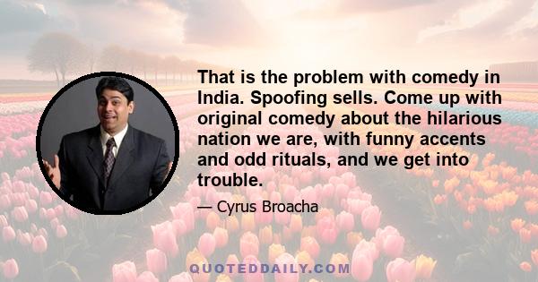 That is the problem with comedy in India. Spoofing sells. Come up with original comedy about the hilarious nation we are, with funny accents and odd rituals, and we get into trouble.