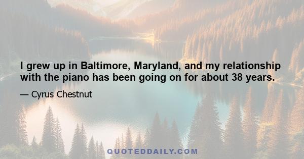 I grew up in Baltimore, Maryland, and my relationship with the piano has been going on for about 38 years.